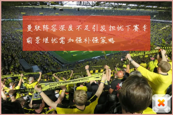 曼联阵容深度不足引发担忧下赛季前景堪忧需加强补强策略