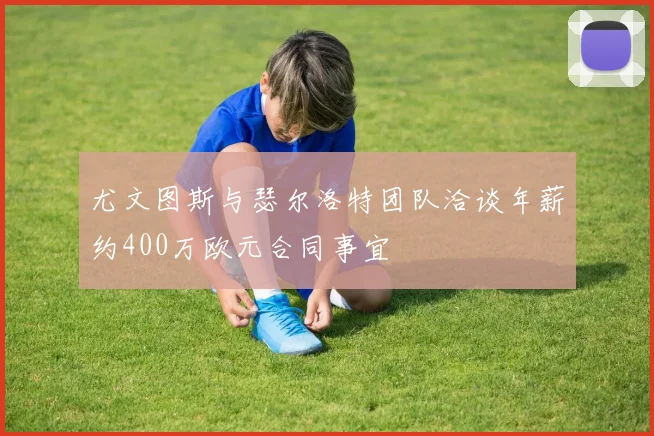 尤文图斯与瑟尔洛特团队洽谈年薪约400万欧元合同事宜