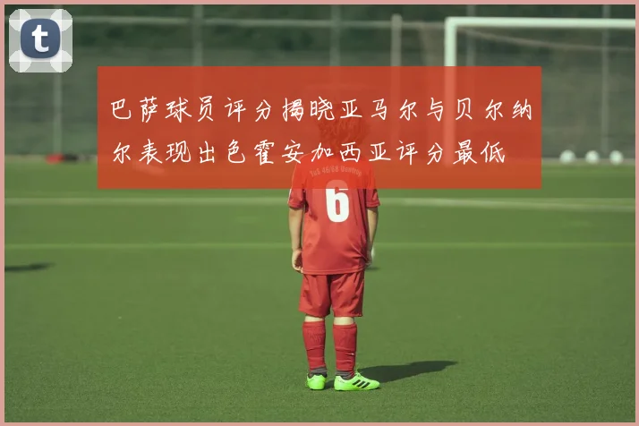 巴萨球员评分揭晓亚马尔与贝尔纳尔表现出色霍安加西亚评分最低