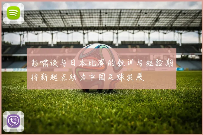 彭啸谈与日本比赛的教训与经验期待新起点助力中国足球发展