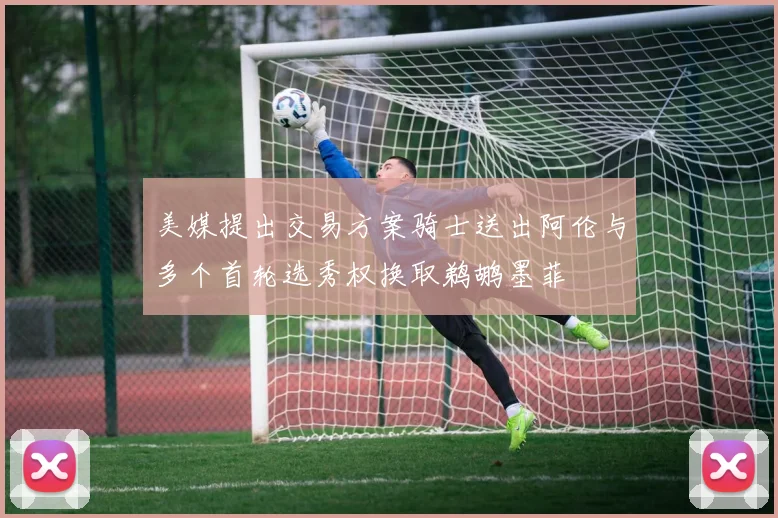 美媒提出交易方案骑士送出阿伦与多个首轮选秀权换取鹈鹕墨菲