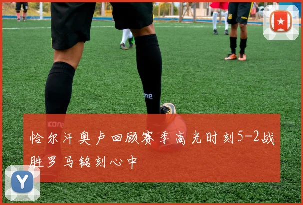 恰尔汗奥卢回顾赛季高光时刻5-2战胜罗马铭刻心中