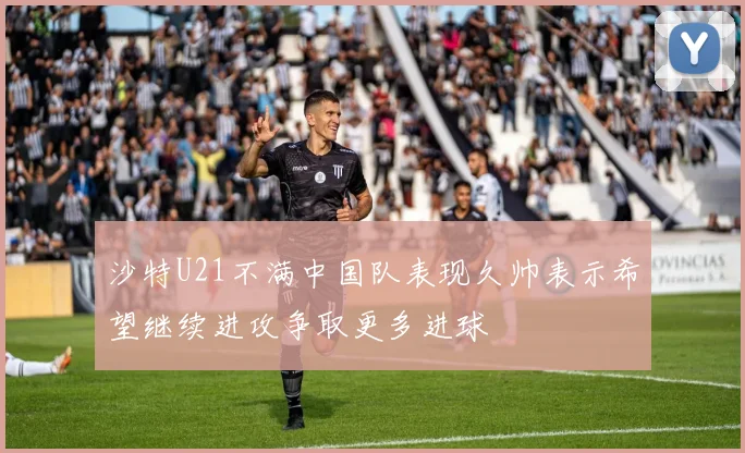 沙特U21不满中国队表现久帅表示希望继续进攻争取更多进球
