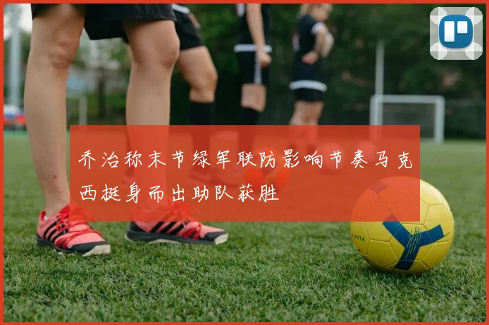乔治称末节绿军联防影响节奏马克西挺身而出助队获胜