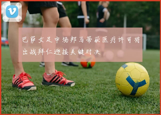 巴萨女足中场邦马蒂获医疗许可将出战拜仁迎接关键对决