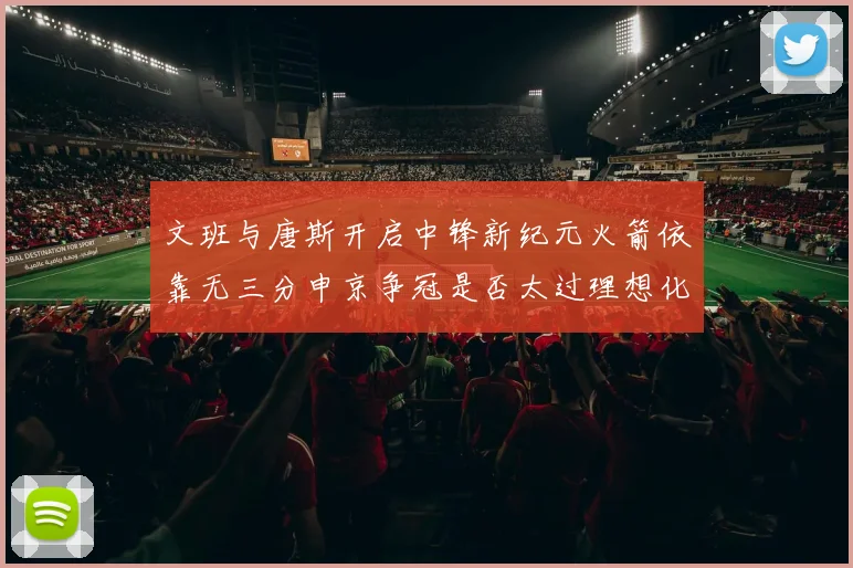 文班与唐斯开启中锋新纪元火箭依靠无三分申京争冠是否太过理想化