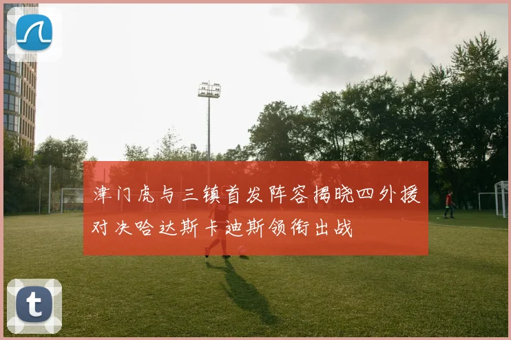 津门虎与三镇首发阵容揭晓四外援对决哈达斯卡迪斯领衔出战