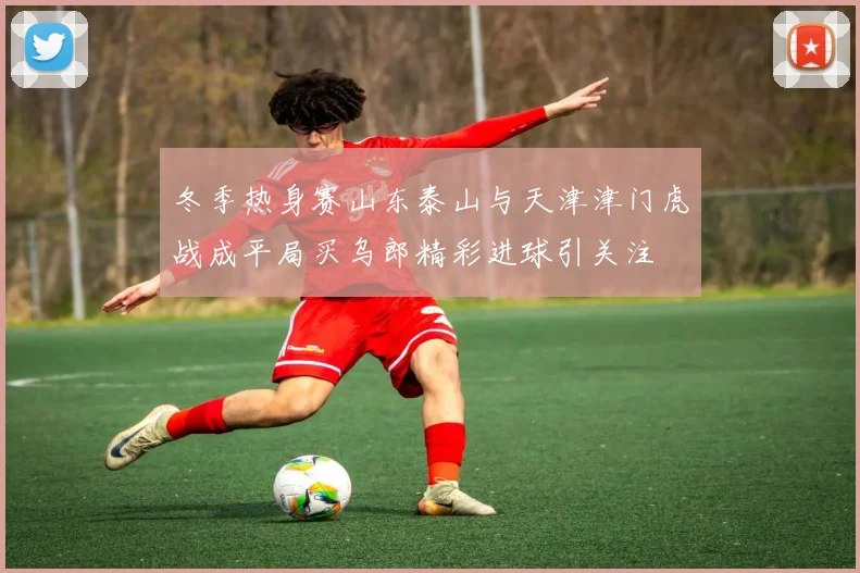 冬季热身赛山东泰山与天津津门虎战成平局买乌郎精彩进球引关注