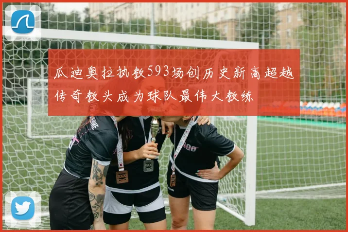 瓜迪奥拉执教593场创历史新高超越传奇教头成为球队最伟大教练