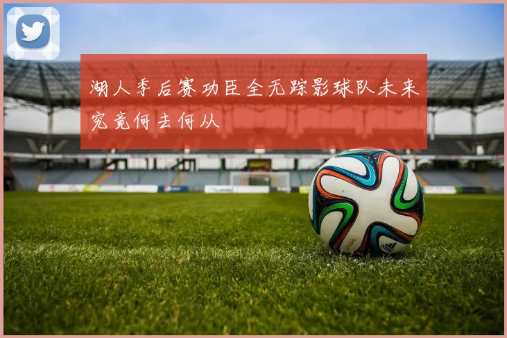 湖人季后赛功臣全无踪影球队未来究竟何去何从