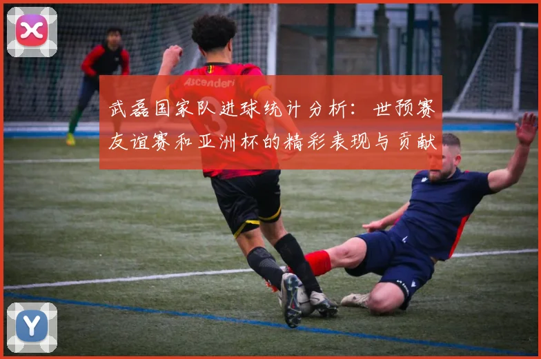 武磊国家队进球统计分析：世预赛友谊赛和亚洲杯的精彩表现与贡献