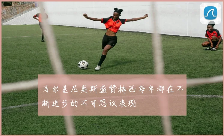 马尔基尼奥斯盛赞梅西每年都在不断进步的不可思议表现