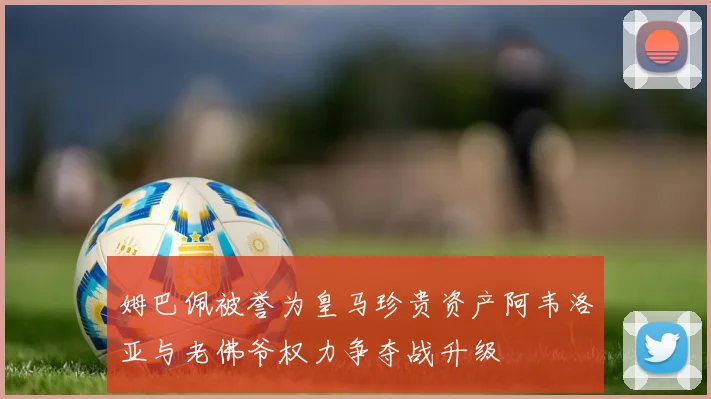 姆巴佩被誉为皇马珍贵资产阿韦洛亚与老佛爷权力争夺战升级
