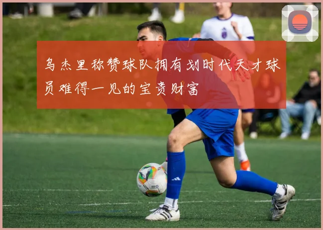 乌杰里称赞球队拥有划时代天才球员难得一见的宝贵财富