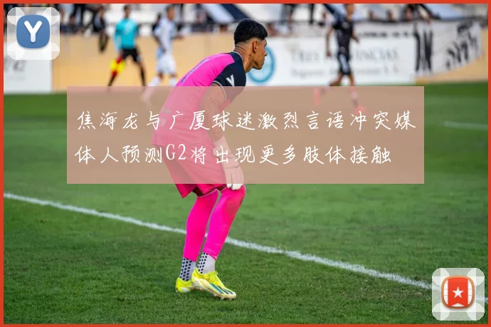 焦海龙与广厦球迷激烈言语冲突媒体人预测G2将出现更多肢体接触