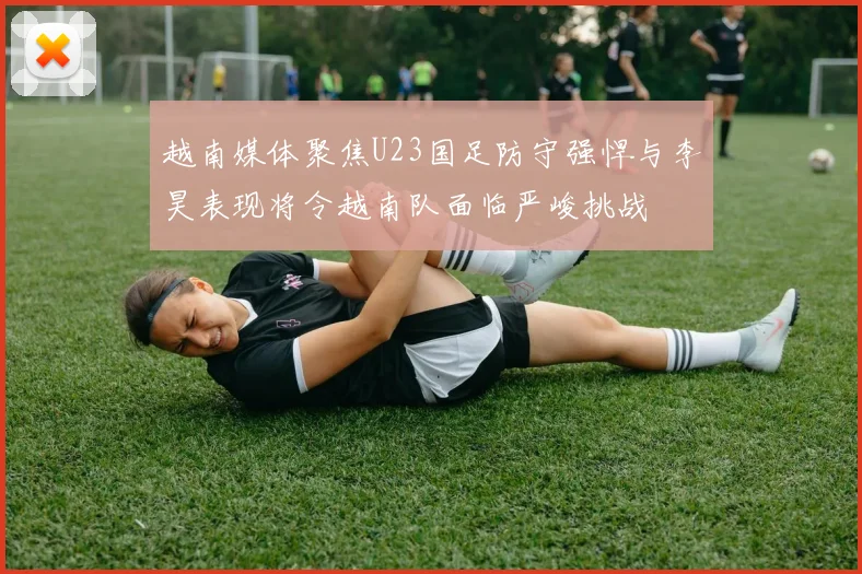 越南媒体聚焦U23国足防守强悍与李昊表现将令越南队面临严峻挑战