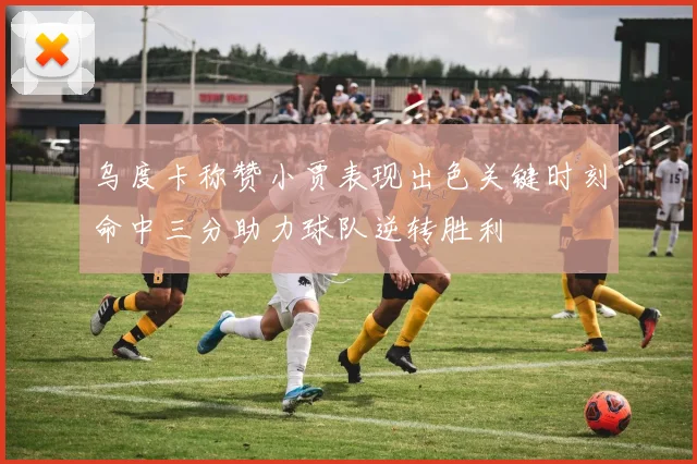 乌度卡称赞小贾表现出色关键时刻命中三分助力球队逆转胜利