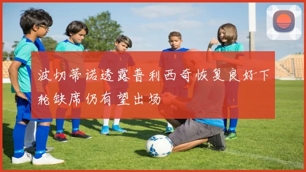 波切蒂诺透露普利西奇恢复良好下轮缺席仍有望出场