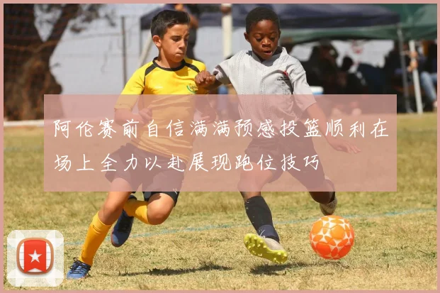 阿伦赛前自信满满预感投篮顺利在场上全力以赴展现跑位技巧