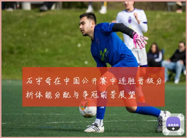 石宇奇在中国公开赛中连胜晋级分析体能分配与争冠前景展望