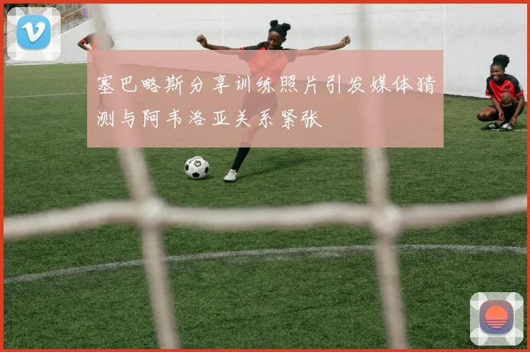 塞巴略斯分享训练照片引发媒体猜测与阿韦洛亚关系紧张