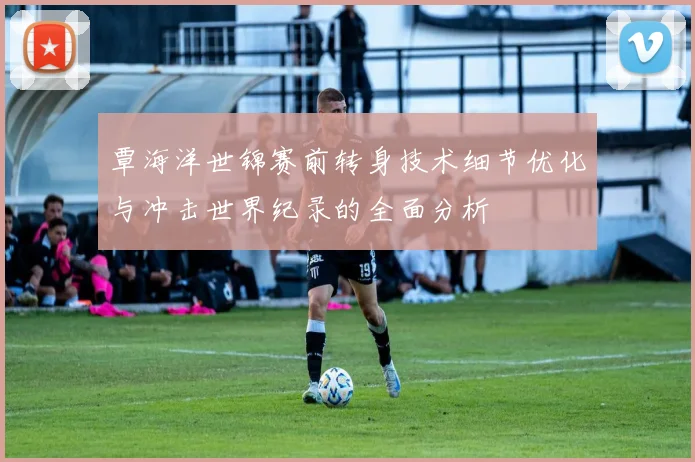 覃海洋世锦赛前转身技术细节优化与冲击世界纪录的全面分析